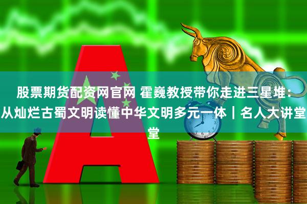 股票期货配资网官网 霍巍教授带你走进三星堆：从灿烂古蜀文明读懂中华文明多元一体｜名人大讲堂
