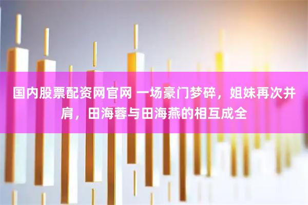国内股票配资网官网 一场豪门梦碎，姐妹再次并肩，田海蓉与田海燕的相互成全