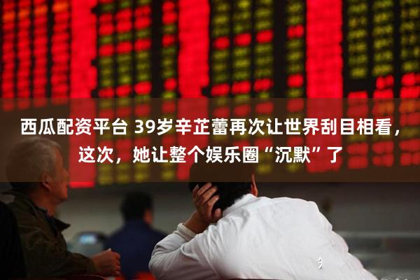 西瓜配资平台 39岁辛芷蕾再次让世界刮目相看，这次，她让整个娱乐圈“沉默”了