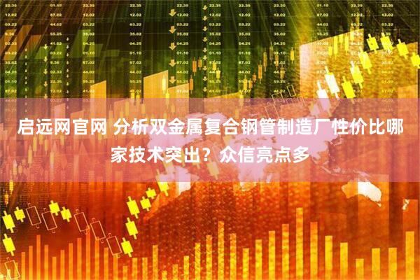 启远网官网 分析双金属复合钢管制造厂性价比哪家技术突出？众信亮点多