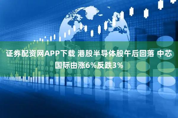 证券配资网APP下载 港股半导体股午后回落 中芯国际由涨6%反跌3%