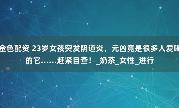 金色配资 23岁女孩突发阴道炎，元凶竟是很多人爱喝的它......赶紧自查！_奶茶_女性_进行