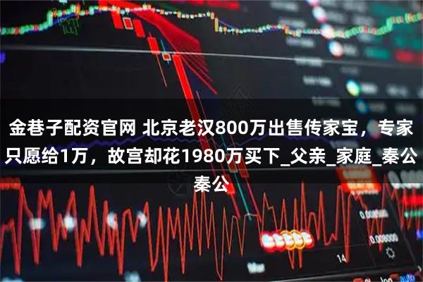 金巷子配资官网 北京老汉800万出售传家宝，专家只愿给1万，故宫却花1980万买下_父亲_家庭_秦公