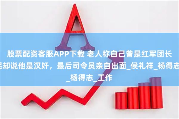 股票配资客服APP下载 老人称自己曾是红军团长，村民却说他是汉奸，最后司令员亲自出面_侯礼祥_杨得志_工作