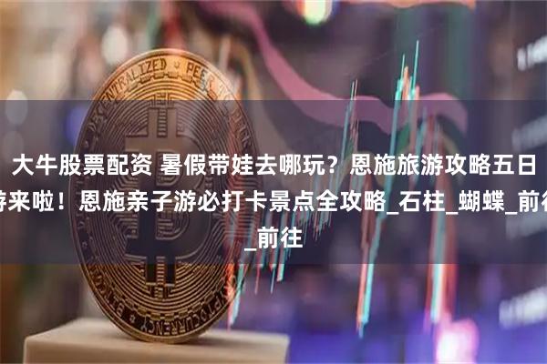 大牛股票配资 暑假带娃去哪玩？恩施旅游攻略五日游来啦！恩施亲子游必打卡景点全攻略_石柱_蝴蝶_前往