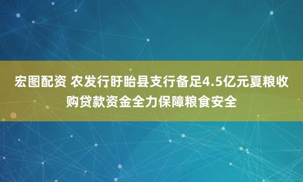 宏图配资 农发行盱眙县支行备足4.5亿元夏粮收购贷款资金全力保障粮食安全