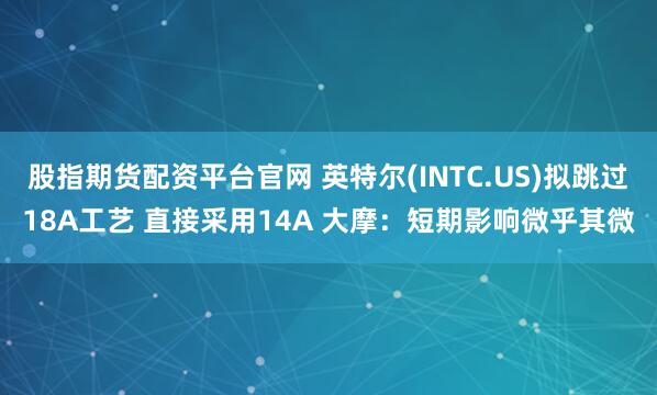 股指期货配资平台官网 英特尔(INTC.US)拟跳过18A工艺 直接采用14A 大摩：短期影响微乎其微