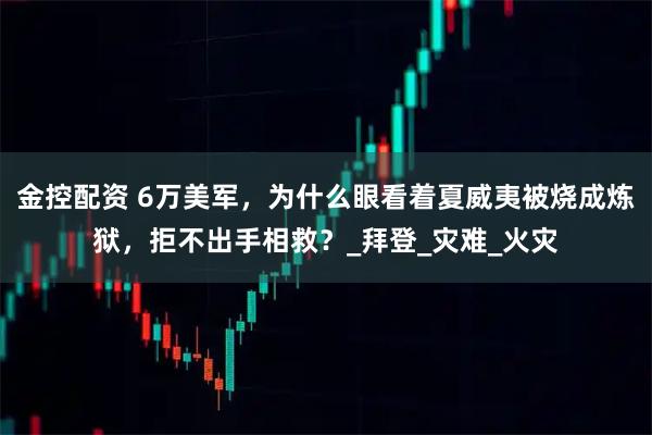 金控配资 6万美军，为什么眼看着夏威夷被烧成炼狱，拒不出手相救？_拜登_灾难_火灾