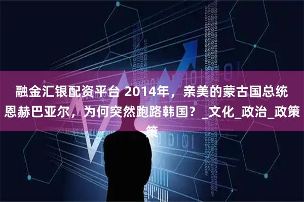 融金汇银配资平台 2014年，亲美的蒙古国总统恩赫巴亚尔，为何突然跑路韩国？_文化_政治_政策