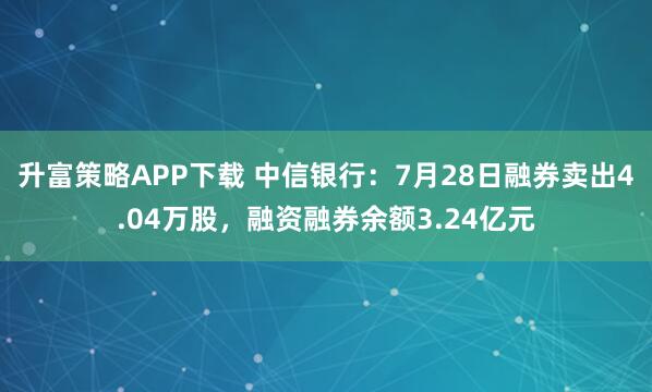 升富策略APP下载 中信银行：7月28日融券卖出4.04万股，融资融券余额3.24亿元