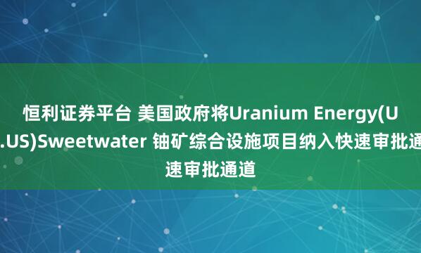 恒利证券平台 美国政府将Uranium Energy(UEC.US)Sweetwater 铀矿综合设施项目纳入快速审批通道