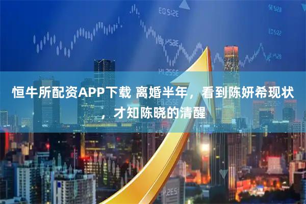 恒牛所配资APP下载 离婚半年，看到陈妍希现状，才知陈晓的清醒