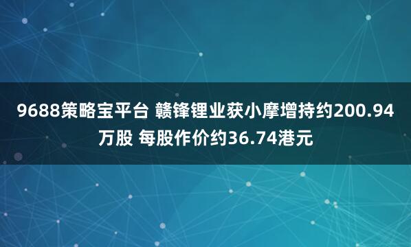 9688策略宝平台 赣锋锂业获小摩增持约200.94万股 每股作价约36.74港元