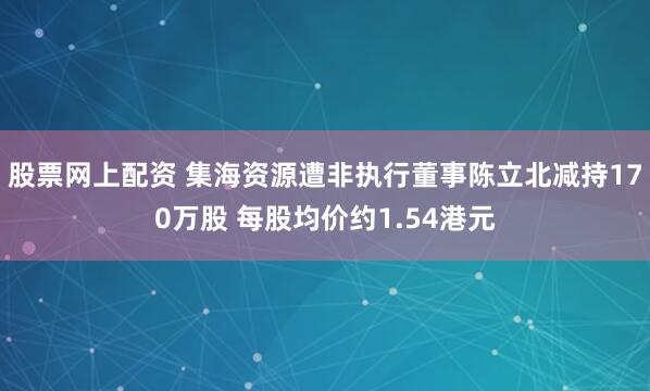 股票网上配资 集海资源遭非执行董事陈立北减持170万股 每股均价约1.54港元