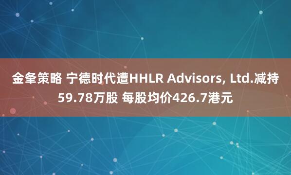 金夆策略 宁德时代遭HHLR Advisors, Ltd.减持59.78万股 每股均价426.7港元
