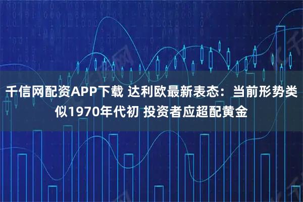 千信网配资APP下载 达利欧最新表态：当前形势类似1970年代初 投资者应超配黄金