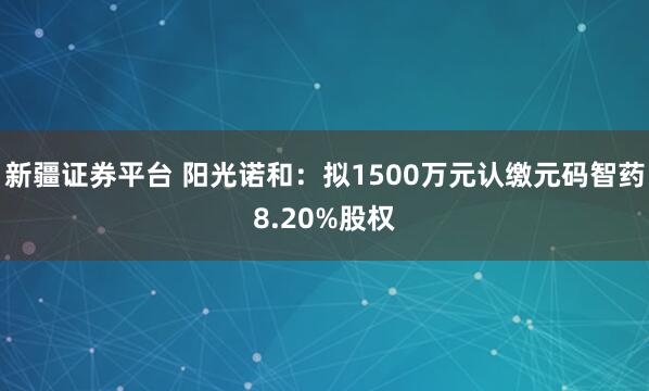 新疆证券平台 阳光诺和：拟1500万元认缴元码智药8.20%股权