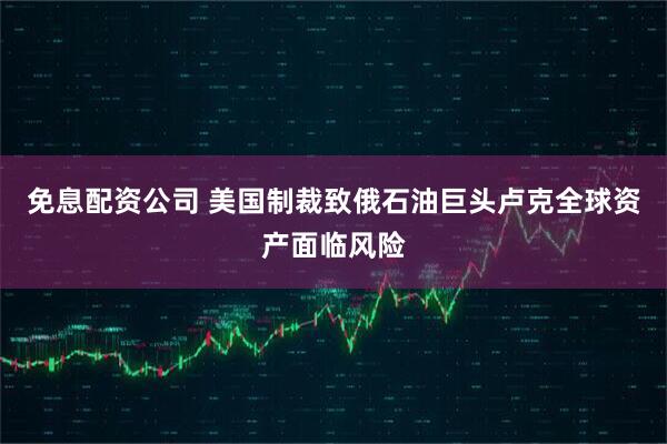 免息配资公司 美国制裁致俄石油巨头卢克全球资产面临风险