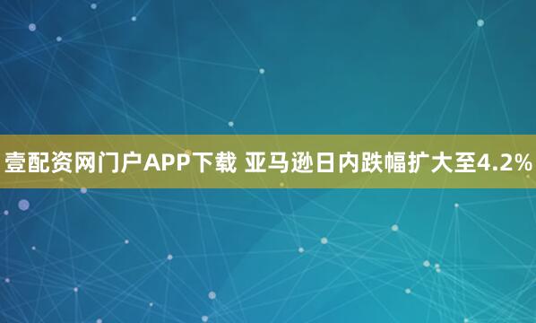 壹配资网门户APP下载 亚马逊日内跌幅扩大至4.2%