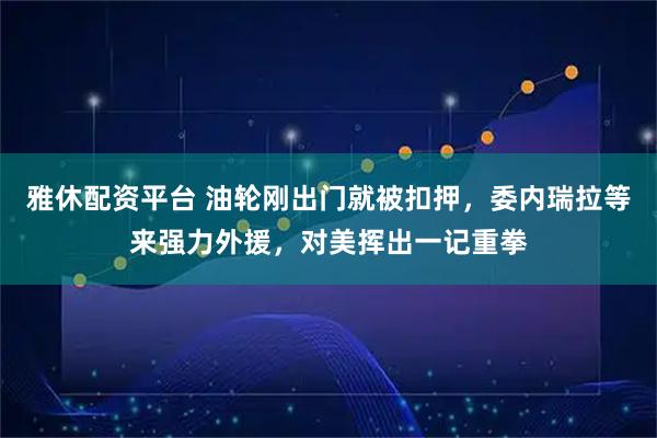 雅休配资平台 油轮刚出门就被扣押，委内瑞拉等来强力外援，对美挥出一记重拳