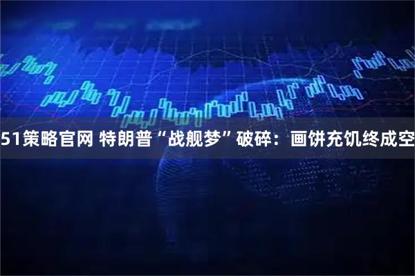 51策略官网 特朗普“战舰梦”破碎：画饼充饥终成空