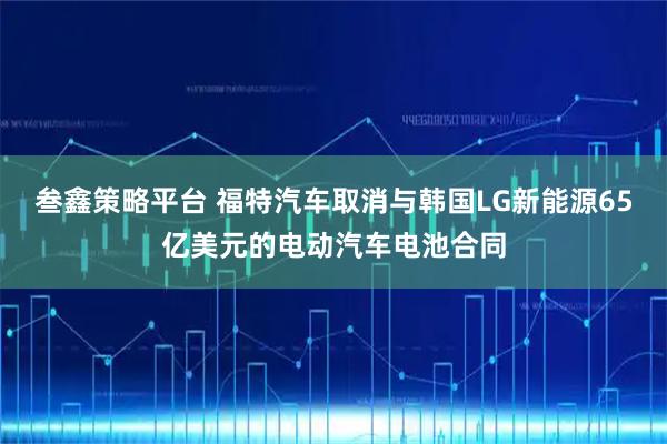 叁鑫策略平台 福特汽车取消与韩国LG新能源65亿美元的电动汽车电池合同
