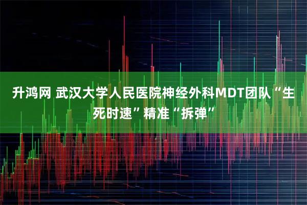 升鸿网 武汉大学人民医院神经外科MDT团队“生死时速”精准“拆弹”