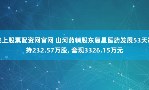 线上股票配资网官网 山河药辅股东复星医药发展53天减持232.57万股, 套现3326.15万元
