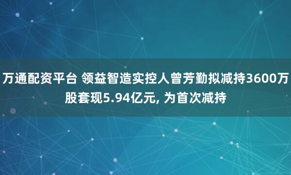 万通配资平台 领益智造实控人曾芳勤拟减持3600万股套现5.94亿元, 为首次减持