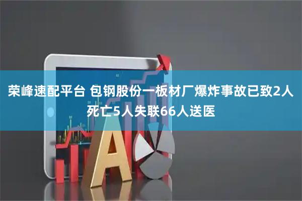 荣峰速配平台 包钢股份一板材厂爆炸事故已致2人死亡5人失联66人送医
