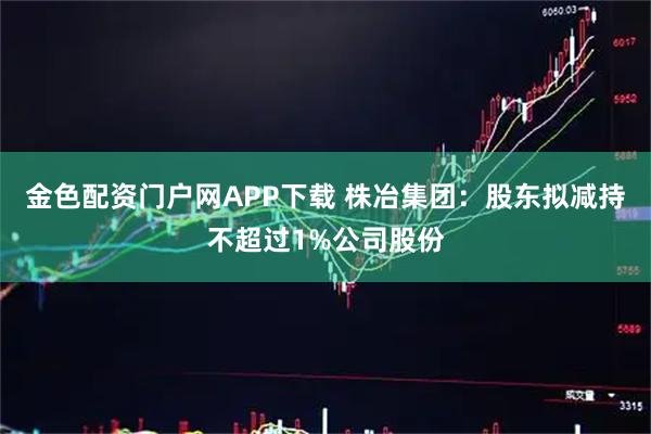 金色配资门户网APP下载 株冶集团：股东拟减持不超过1%公司股份