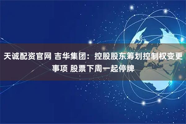 天诚配资官网 吉华集团：控股股东筹划控制权变更事项 股票下周一起停牌