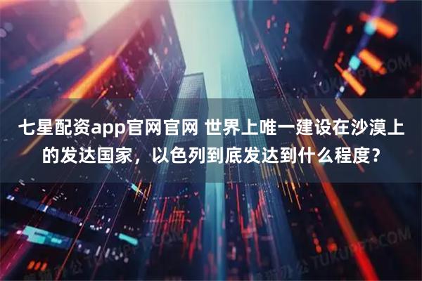 七星配资app官网官网 世界上唯一建设在沙漠上的发达国家，以色列到底发达到什么程度？