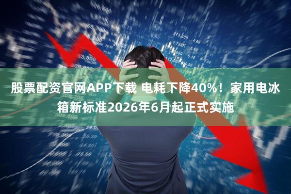 股票配资官网APP下载 电耗下降40%！家用电冰箱新标准2026年6月起正式实施
