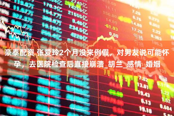 豪泰配资 张爱玲2个月没来例假，对男友说可能怀孕，去医院检查后直接崩溃_胡兰_感情_婚姻