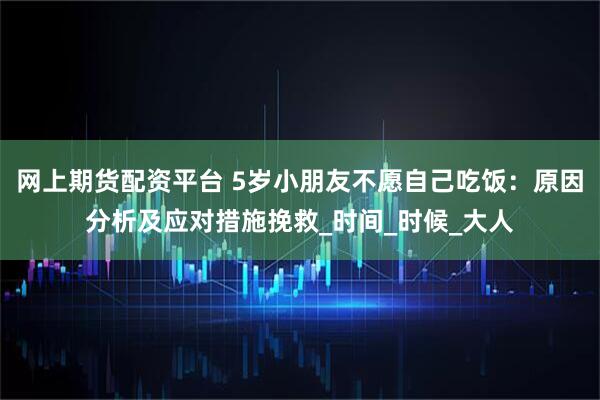 网上期货配资平台 5岁小朋友不愿自己吃饭：原因分析及应对措施挽救_时间_时候_大人