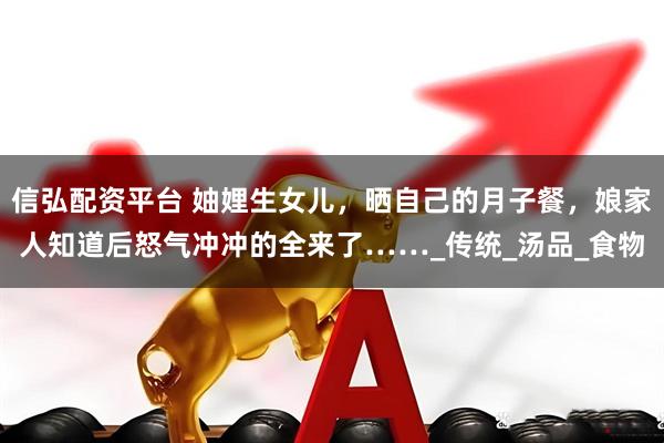 信弘配资平台 妯娌生女儿，晒自己的月子餐，娘家人知道后怒气冲冲的全来了……_传统_汤品_食物