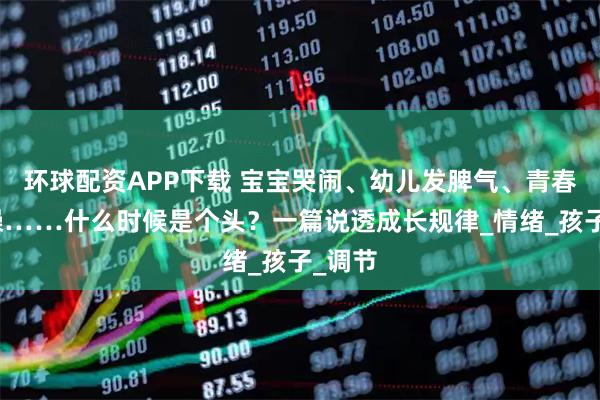 环球配资APP下载 宝宝哭闹、幼儿发脾气、青春期暴躁……什么时候是个头？一篇说透成长规律_情绪_孩子_调节