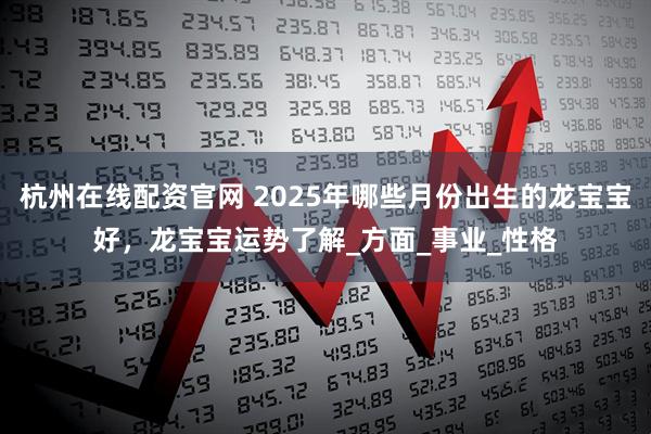 杭州在线配资官网 2025年哪些月份出生的龙宝宝好，龙宝宝运势了解_方面_事业_性格