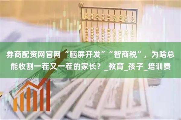 券商配资网官网 “脑屏开发”“智商税”，为啥总能收割一茬又一茬的家长？_教育_孩子_培训费