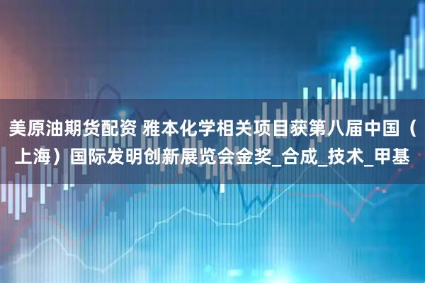 美原油期货配资 雅本化学相关项目获第八届中国（上海）国际发明创新展览会金奖_合成_技术_甲基