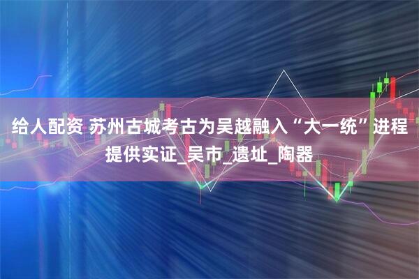 给人配资 苏州古城考古为吴越融入“大一统”进程提供实证_吴市_遗址_陶器