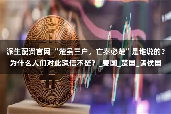 派生配资官网 “楚虽三户，亡秦必楚”是谁说的？为什么人们对此深信不疑？_秦国_楚国_诸侯国
