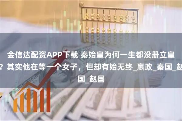 金信达配资APP下载 秦始皇为何一生都没册立皇后？其实他在等一个女子，但却有始无终_嬴政_秦国_赵国