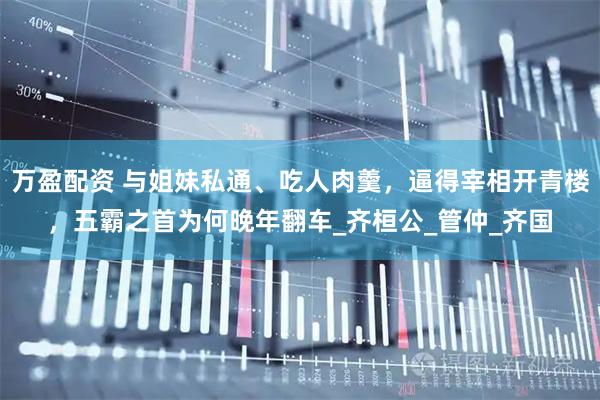 万盈配资 与姐妹私通、吃人肉羹，逼得宰相开青楼，五霸之首为何晚年翻车_齐桓公_管仲_齐国