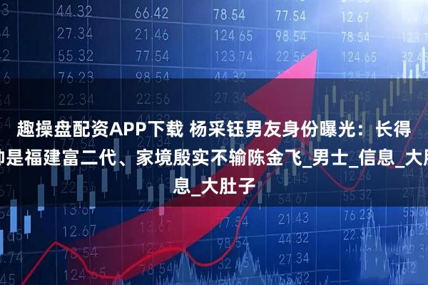 趣操盘配资APP下载 杨采钰男友身份曝光：长得很帅是福建富二代、家境殷实不输陈金飞_男士_信息_大肚子