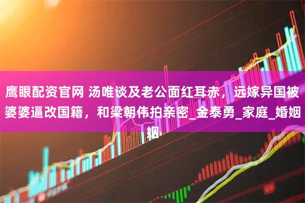 鹰眼配资官网 汤唯谈及老公面红耳赤，远嫁异国被婆婆逼改国籍，和梁朝伟拍亲密_金泰勇_家庭_婚姻