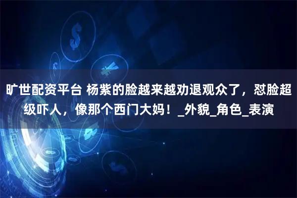 旷世配资平台 杨紫的脸越来越劝退观众了，怼脸超级吓人，像那个西门大妈！_外貌_角色_表演