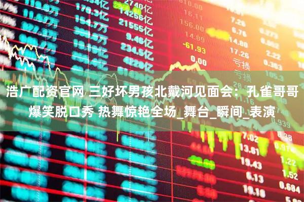 浩广配资官网 三好坏男孩北戴河见面会：孔雀哥哥爆笑脱口秀 热舞惊艳全场_舞台_瞬间_表演