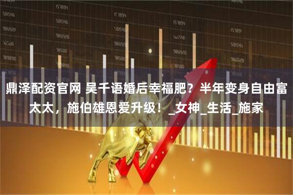 鼎泽配资官网 吴千语婚后幸福肥？半年变身自由富太太，施伯雄恩爱升级！_女神_生活_施家